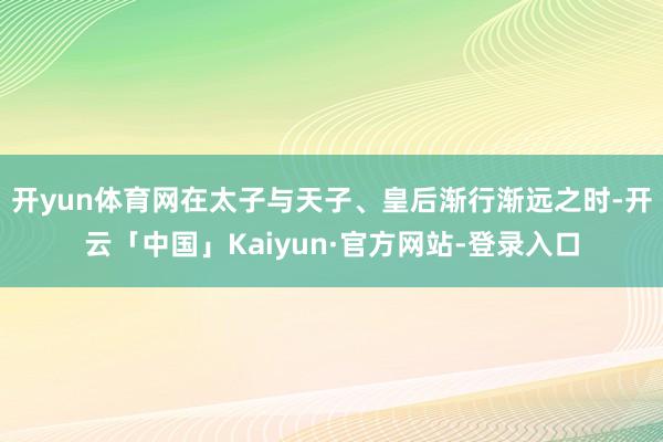 开yun体育网在太子与天子、皇后渐行渐远之时-开云「中国」Kaiyun·官方网站-登录入口