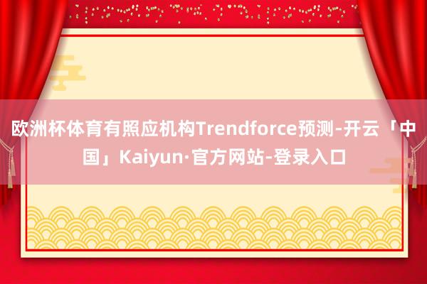 欧洲杯体育有照应机构Trendforce预测-开云「中国」Kaiyun·官方网站-登录入口