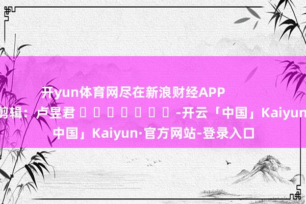 开yun体育网尽在新浪财经APP 背负剪辑:卢昱君 -开云「中国」Kaiyun·官方网站-登录入口