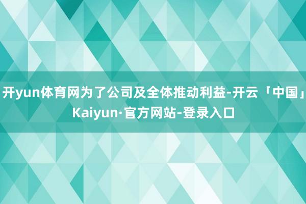 开yun体育网为了公司及全体推动利益-开云「中国」Kaiyun·官方网站-登录入口
