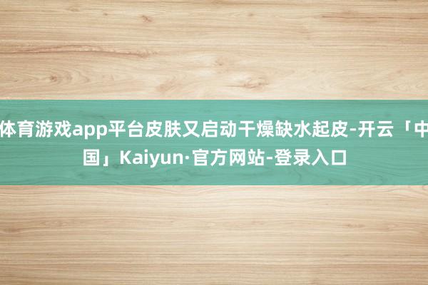 体育游戏app平台皮肤又启动干燥缺水起皮-开云「中国」Kaiyun·官方网站-登录入口