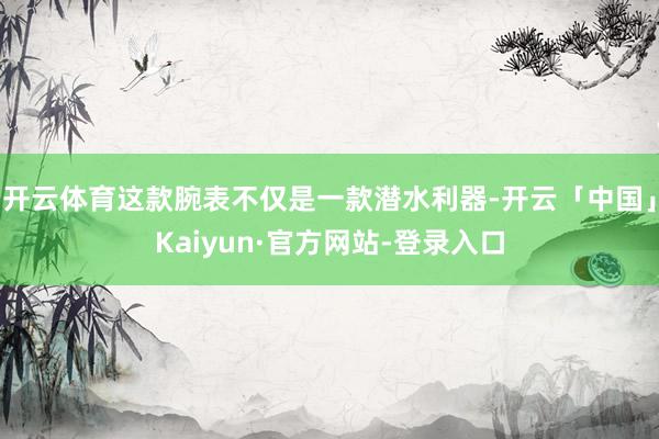 开云体育这款腕表不仅是一款潜水利器-开云「中国」Kaiyun·官方网站-登录入口
