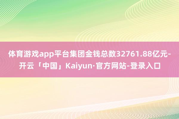 体育游戏app平台集团金钱总数32761.88亿元-开云「中国」Kaiyun·官方网站-登录入口