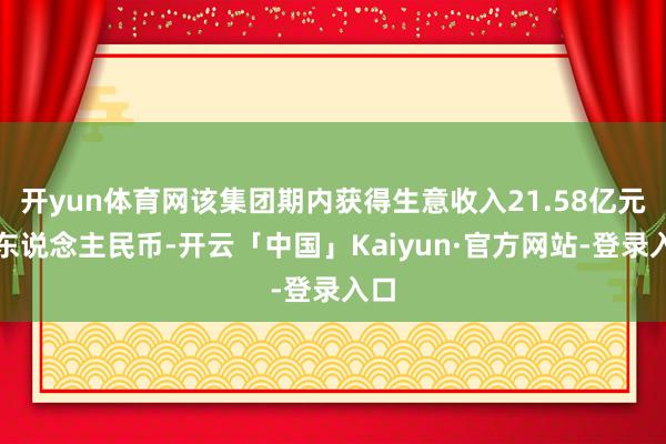 开yun体育网该集团期内获得生意收入21.58亿元（东说念主民币-开云「中国」Kaiyun·官方网站-登录入口