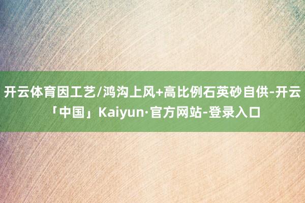 开云体育因工艺/鸿沟上风+高比例石英砂自供-开云「中国」Kaiyun·官方网站-登录入口