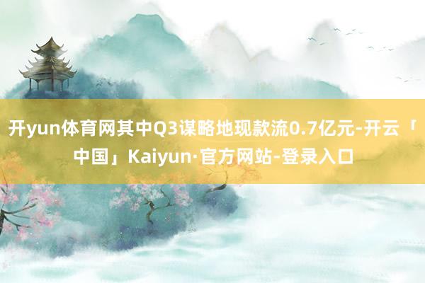 开yun体育网其中Q3谋略地现款流0.7亿元-开云「中国」Kaiyun·官方网站-登录入口