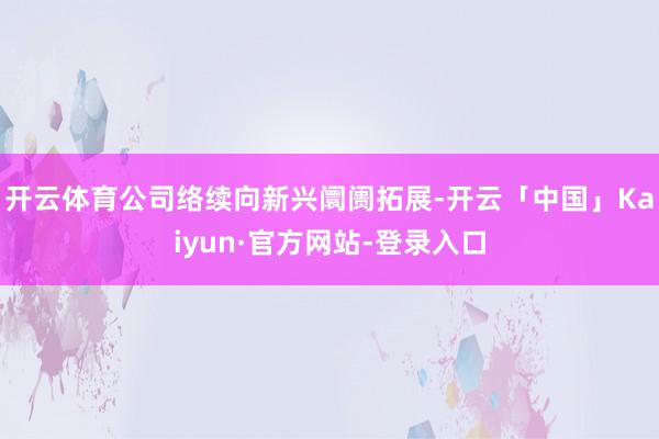 开云体育公司络续向新兴阛阓拓展-开云「中国」Kaiyun·官方网站-登录入口