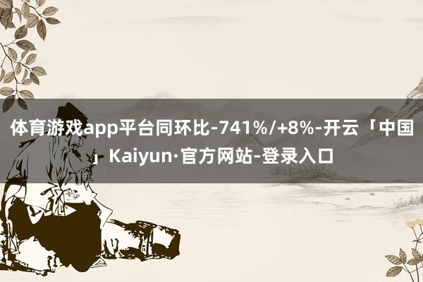 体育游戏app平台同环比-741%/+8%-开云「中国」Kaiyun·官方网站-登录入口
