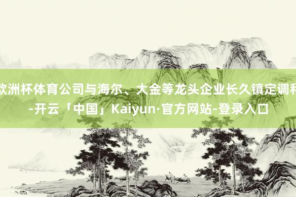 欧洲杯体育公司与海尔、大金等龙头企业长久镇定调和-开云「中国」Kaiyun·官方网站-登录入口