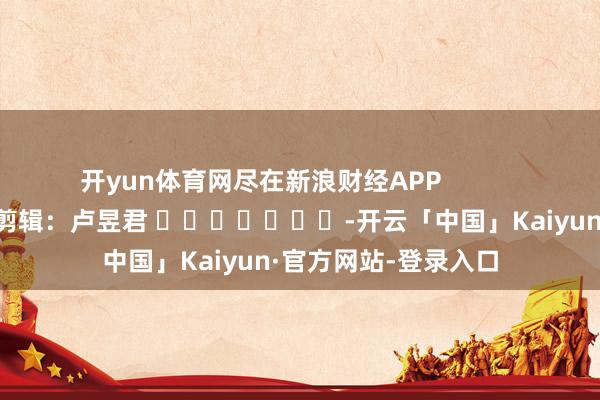 开yun体育网尽在新浪财经APP            						包袱剪辑：卢昱君 							-开云「中国」Kaiyun·官方网站-登录入口
