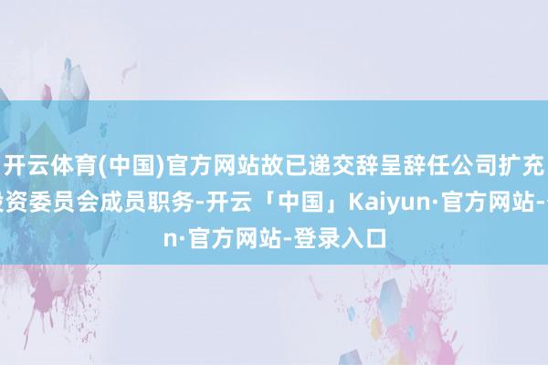 开云体育(中国)官方网站故已递交辞呈辞任公司扩充董事及投资委员会成员职务-开云「中国」Kaiyun·官方网站-登录入口