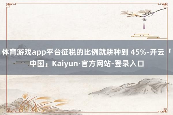 体育游戏app平台征税的比例就耕种到 45%-开云「中国」Kaiyun·官方网站-登录入口