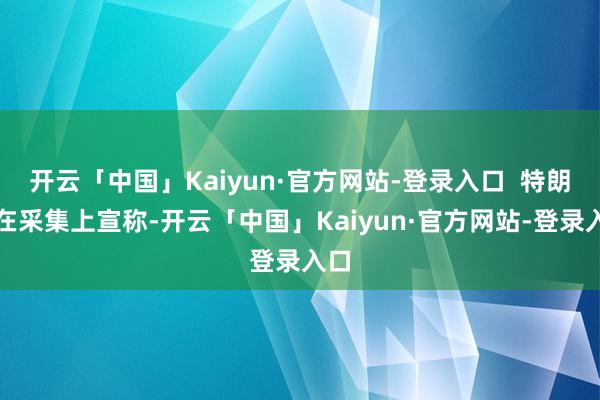 开云「中国」Kaiyun·官方网站-登录入口  特朗普在采集上宣称-开云「中国」Kaiyun·官方网站-登录入口