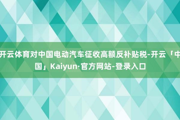 开云体育对中国电动汽车征收高额反补贴税-开云「中国」Kaiyun·官方网站-登录入口