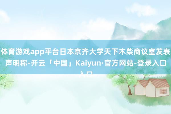 体育游戏app平台日本京齐大学天下木柴商议室发表声明称-开云「中国」Kaiyun·官方网站-登录入口