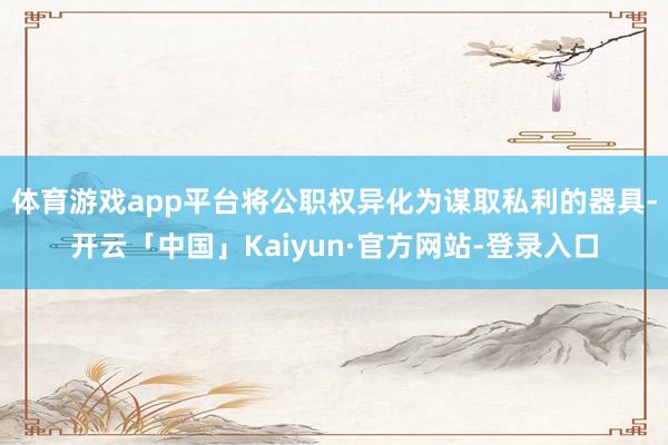 体育游戏app平台将公职权异化为谋取私利的器具-开云「中国」Kaiyun·官方网站-登录入口