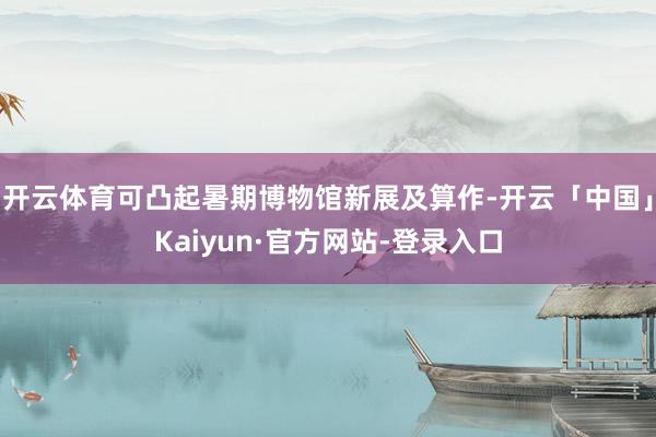 开云体育可凸起暑期博物馆新展及算作-开云「中国」Kaiyun·官方网站-登录入口
