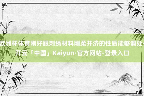 欧洲杯体育刚好跟刺绣材料刚柔并济的性质能够调处-开云「中国」Kaiyun·官方网站-登录入口