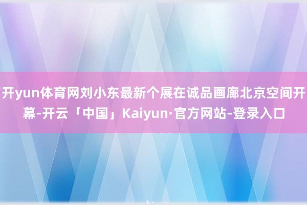 开yun体育网刘小东最新个展在诚品画廊北京空间开幕-开云「中国」Kaiyun·官方网站-登录入口