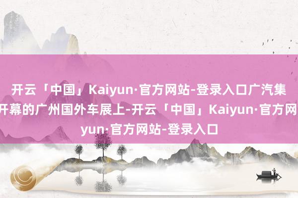 开云「中国」Kaiyun·官方网站-登录入口广汽集团将在本周开幕的广州国外车展上-开云「中国」Kaiyun·官方网站-登录入口