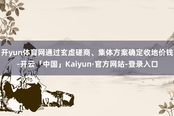 开yun体育网通过玄虚磋商、集体方案确定收地价钱-开云「中国」Kaiyun·官方网站-登录入口