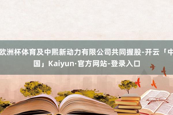 欧洲杯体育及中熙新动力有限公司共同握股-开云「中国」Kaiyun·官方网站-登录入口