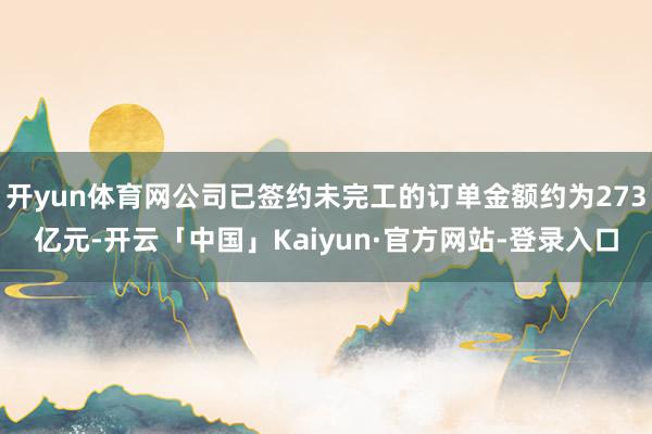 开yun体育网公司已签约未完工的订单金额约为273亿元-开云「中国」Kaiyun·官方网站-登录入口