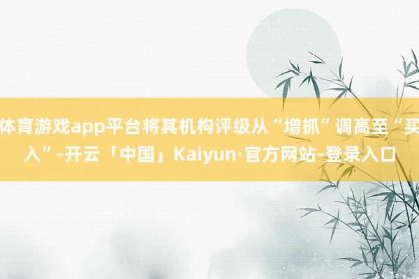 体育游戏app平台将其机构评级从“增抓”调高至“买入”-开云「中国」Kaiyun·官方网站-登录入口