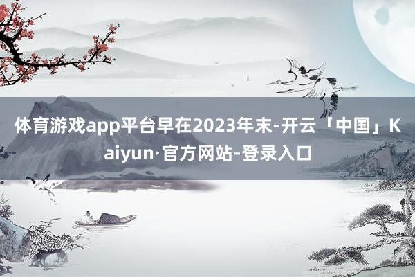 体育游戏app平台　　早在2023年末-开云「中国」Kaiyun·官方网站-登录入口