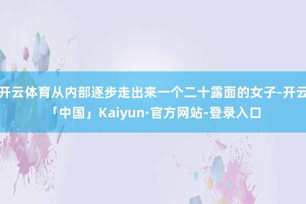 开云体育从内部逐步走出来一个二十露面的女子-开云「中国」Kaiyun·官方网站-登录入口
