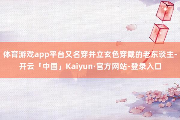 体育游戏app平台又名穿并立玄色穿戴的老东谈主-开云「中国」Kaiyun·官方网站-登录入口