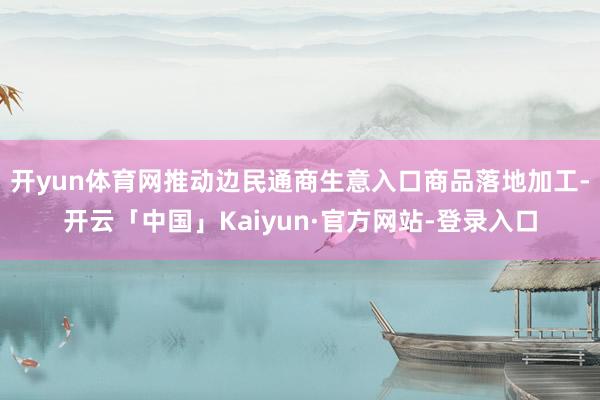 开yun体育网推动边民通商生意入口商品落地加工-开云「中国」Kaiyun·官方网站-登录入口