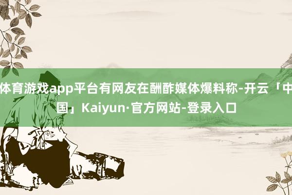 体育游戏app平台有网友在酬酢媒体爆料称-开云「中国」Kaiyun·官方网站-登录入口