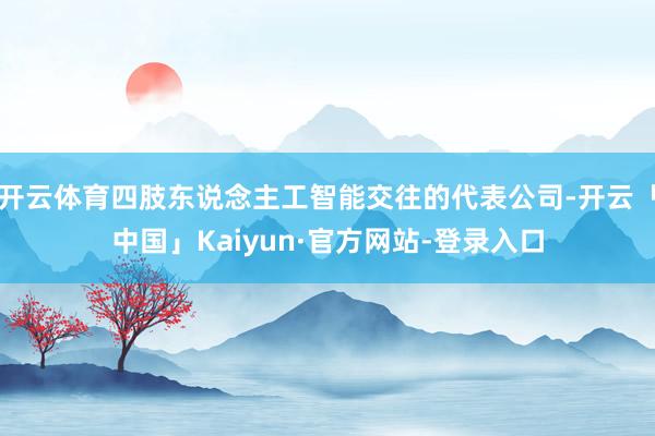 开云体育四肢东说念主工智能交往的代表公司-开云「中国」Kaiyun·官方网站-登录入口