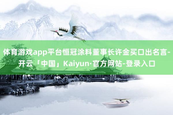 体育游戏app平台恒冠涂料董事长许金买口出名言-开云「中国」Kaiyun·官方网站-登录入口
