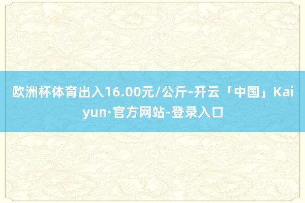 欧洲杯体育出入16.00元/公斤-开云「中国」Kaiyun·官方网站-登录入口