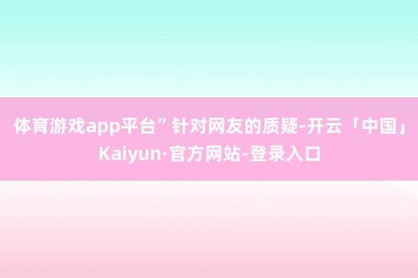 体育游戏app平台”　　针对网友的质疑-开云「中国」Kaiyun·官方网站-登录入口