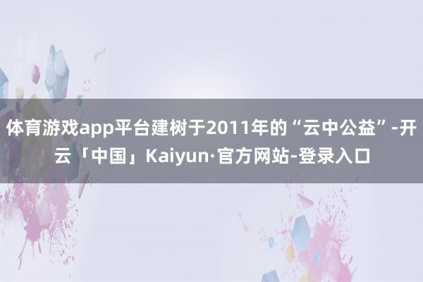 体育游戏app平台建树于2011年的“云中公益”-开云「中国」Kaiyun·官方网站-登录入口