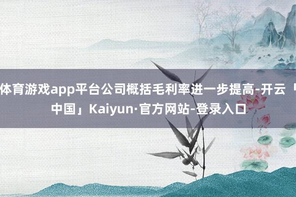 体育游戏app平台公司概括毛利率进一步提高-开云「中国」Kaiyun·官方网站-登录入口