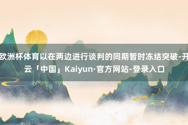 欧洲杯体育以在两边进行谈判的同期暂时冻结突破-开云「中国」Kaiyun·官方网站-登录入口