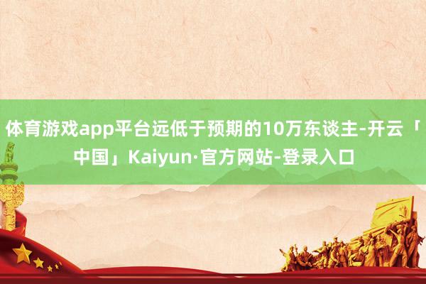 体育游戏app平台远低于预期的10万东谈主-开云「中国」Kaiyun·官方网站-登录入口