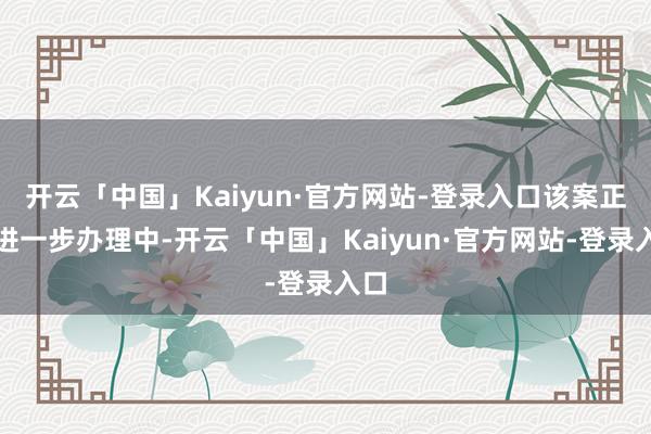 开云「中国」Kaiyun·官方网站-登录入口该案正在进一步办理中-开云「中国」Kaiyun·官方网站-登录入口
