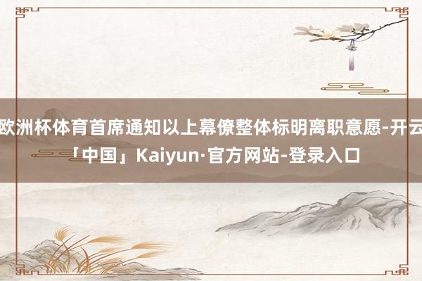欧洲杯体育首席通知以上幕僚整体标明离职意愿-开云「中国」Kaiyun·官方网站-登录入口
