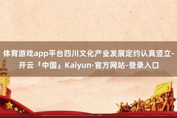 体育游戏app平台四川文化产业发展定约认真竖立-开云「中国」Kaiyun·官方网站-登录入口