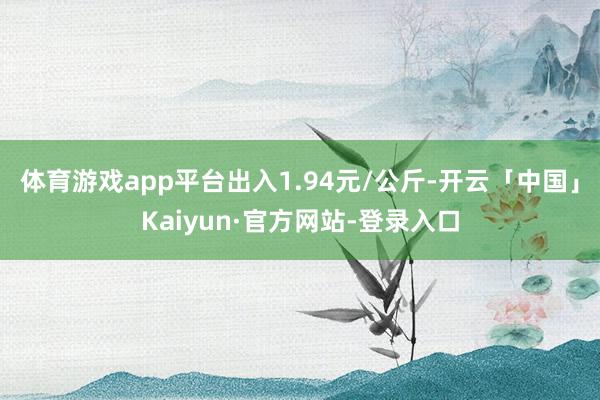 体育游戏app平台出入1.94元/公斤-开云「中国」Kaiyun·官方网站-登录入口