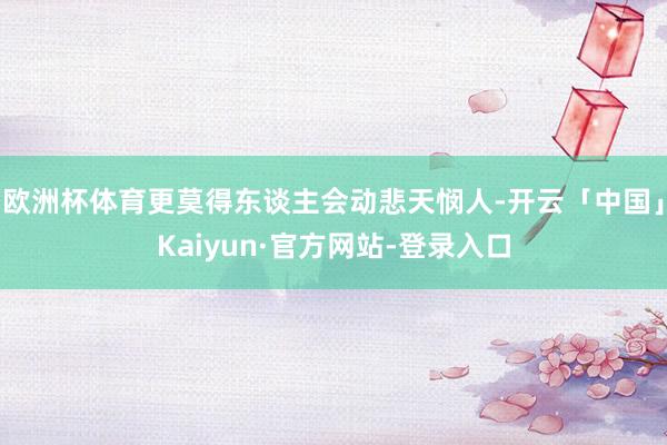 欧洲杯体育更莫得东谈主会动悲天悯人-开云「中国」Kaiyun·官方网站-登录入口