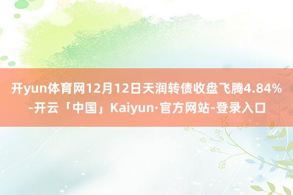 开yun体育网12月12日天润转债收盘飞腾4.84%-开云「中国」Kaiyun·官方网站-登录入口