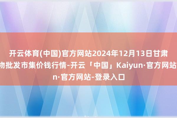 开云体育(中国)官方网站2024年12月13日甘肃邦农农产物批发市集价钱行情-开云「中国」Kaiyun·官方网站-登录入口