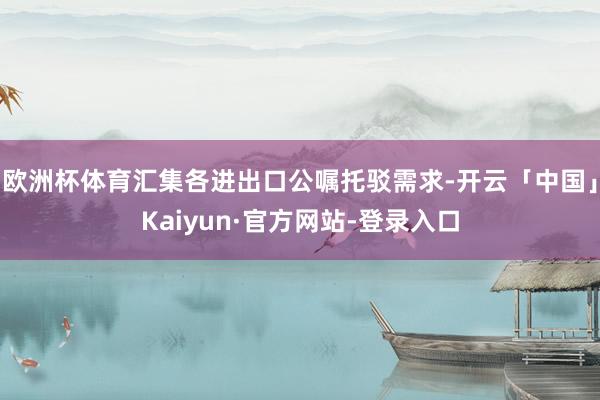 欧洲杯体育汇集各进出口公嘱托驳需求-开云「中国」Kaiyun·官方网站-登录入口