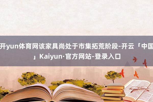 开yun体育网该家具尚处于市集拓荒阶段-开云「中国」Kaiyun·官方网站-登录入口
